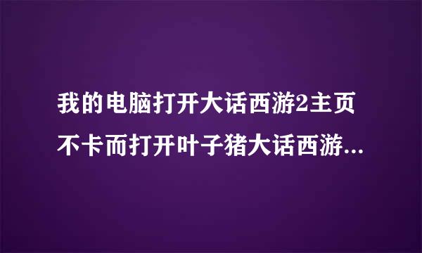 我的电脑打开大话西游2主页不卡而打开叶子猪大话西游主页很卡，为什么？