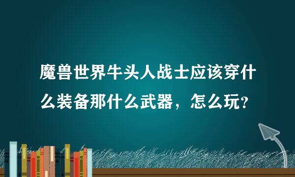 魔兽世界牛头人战士应该穿什么装备那什么武器，怎么玩？