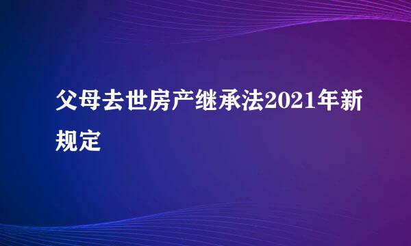 父母去世房产继承法2021年新规定