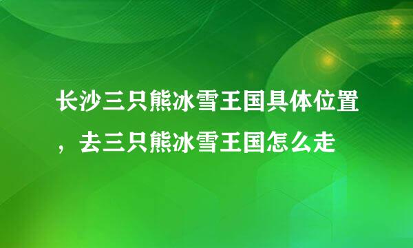 长沙三只熊冰雪王国具体位置，去三只熊冰雪王国怎么走