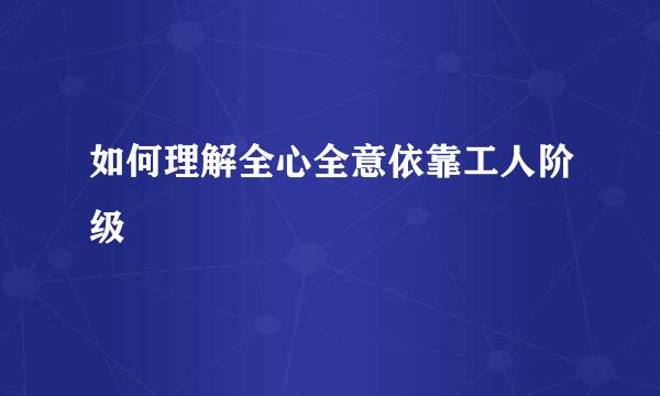 如何理解全心全意依靠工人阶级