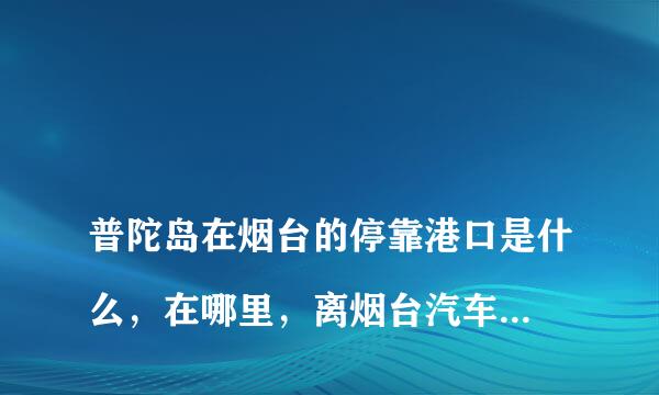 
普陀岛在烟台的停靠港口是什么，在哪里，离烟台汽车总站远吗，坐几路公交车能去？
