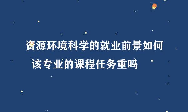 资源环境科学的就业前景如何  该专业的课程任务重吗