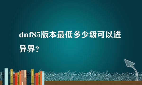 dnf85版本最低多少级可以进异界？