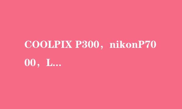 COOLPIX P300，nikonP7000，LX5（LX3), S8100 买哪个？