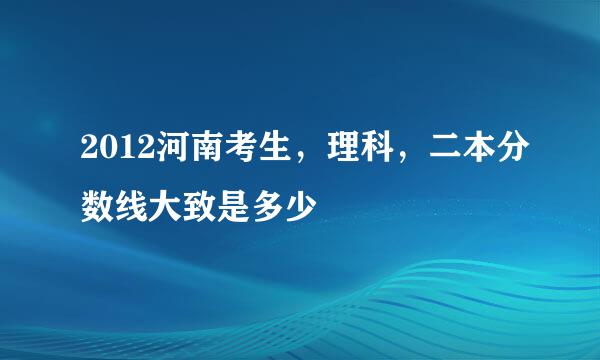 2012河南考生，理科，二本分数线大致是多少