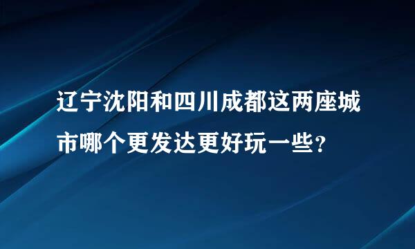 辽宁沈阳和四川成都这两座城市哪个更发达更好玩一些？