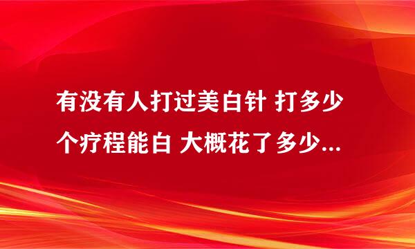 有没有人打过美白针 打多少个疗程能白 大概花了多少钱 不要从百度复制的