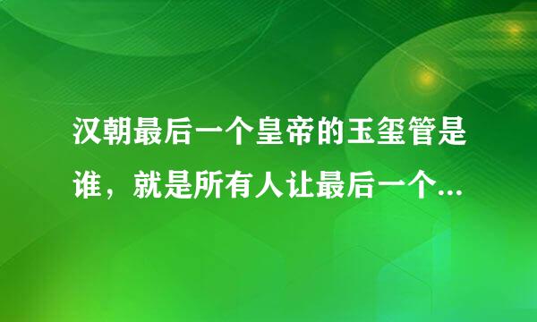 汉朝最后一个皇帝的玉玺管是谁，就是所有人让最后一个皇帝让位的时候，坚持不交玉玺被杀的那个人