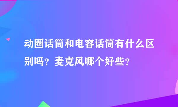 动圈话筒和电容话筒有什么区别吗？麦克风哪个好些？