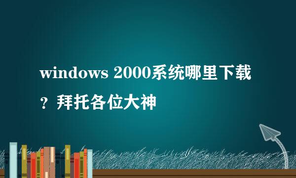 windows 2000系统哪里下载？拜托各位大神