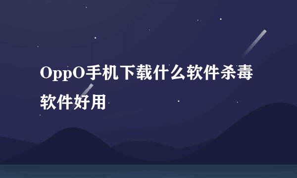 OppO手机下载什么软件杀毒软件好用