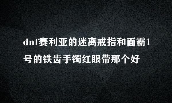 dnf赛利亚的迷离戒指和面霸1号的铁齿手镯红眼带那个好