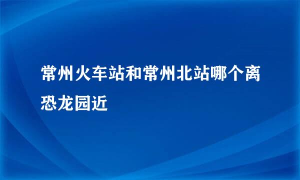 常州火车站和常州北站哪个离恐龙园近