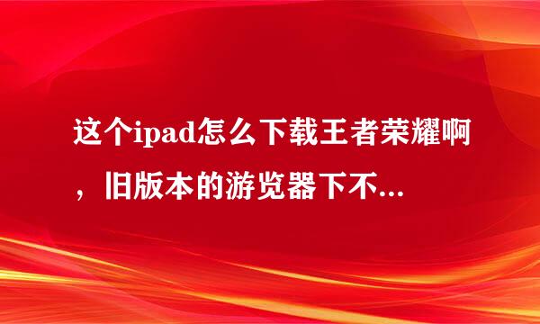 这个ipad怎么下载王者荣耀啊，旧版本的游览器下不了！求教步骤，麻烦回答一下，弄不了了！！！