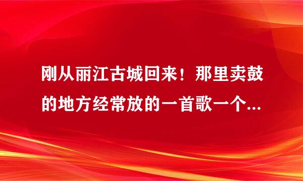 刚从丽江古城回来！那里卖鼓的地方经常放的一首歌一个女的唱的 歌词里面好像有一句好像是 “我的小宝贝