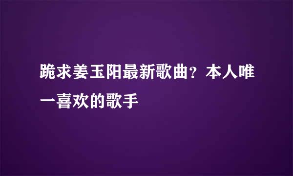 跪求姜玉阳最新歌曲？本人唯一喜欢的歌手