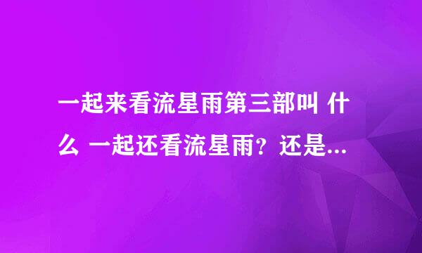 一起来看流星雨第三部叫 什么 一起还看流星雨？还是 一起又来看流星雨 呢？ 我期待第三部的出现