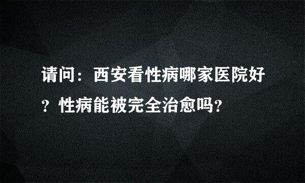 请问：西安看性病哪家医院好？性病能被完全治愈吗？