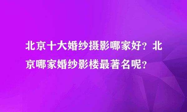 北京十大婚纱摄影哪家好？北京哪家婚纱影楼最著名呢？