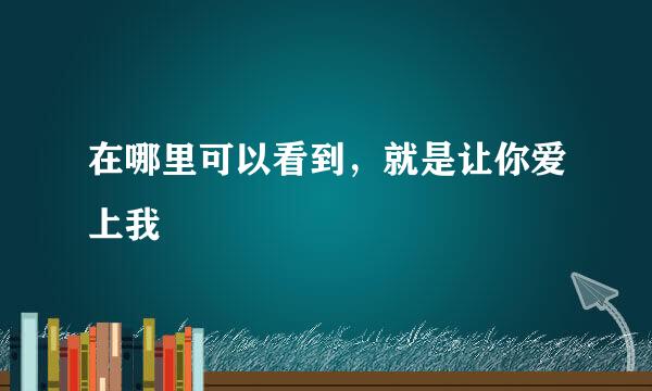 在哪里可以看到，就是让你爱上我