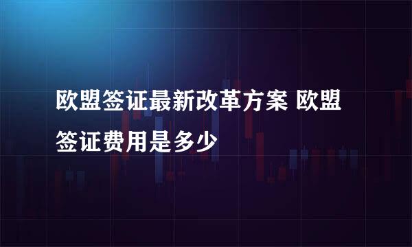 欧盟签证最新改革方案 欧盟签证费用是多少