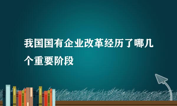 我国国有企业改革经历了哪几个重要阶段