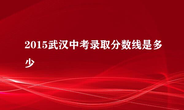 2015武汉中考录取分数线是多少