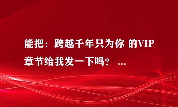 能把：跨越千年只为你 的VIP章节给我发一下吗？ O(∩_∩)O谢谢