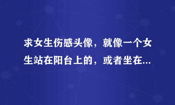 求女生伤感头像，就像一个女生站在阳台上的，或者坐在石头上的，最好是那种背对向我们的，长发或中长发