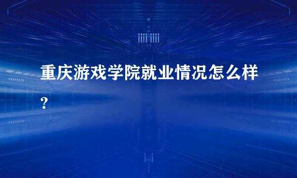 重庆游戏学院就业情况怎么样？