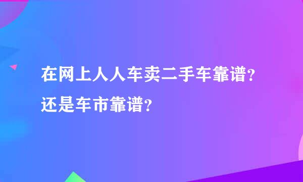 在网上人人车卖二手车靠谱？还是车市靠谱？