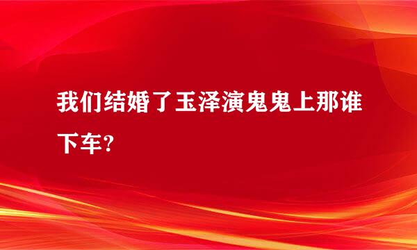 我们结婚了玉泽演鬼鬼上那谁下车?