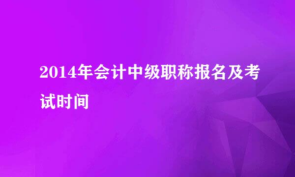 2014年会计中级职称报名及考试时间