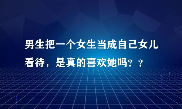 男生把一个女生当成自己女儿看待，是真的喜欢她吗？？