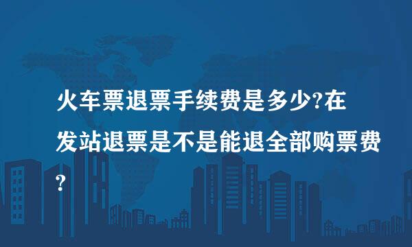 火车票退票手续费是多少?在发站退票是不是能退全部购票费?