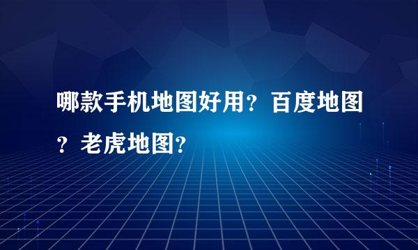 哪款手机地图好用？百度地图？老虎地图？