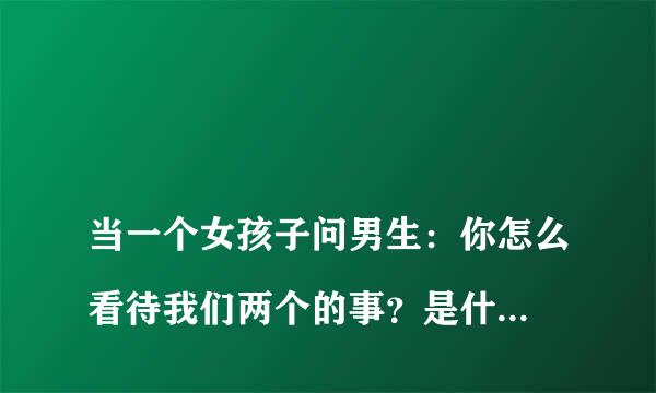 
当一个女孩子问男生：你怎么看待我们两个的事？是什么意思？我该怎么回答？
