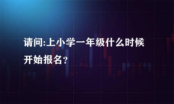 请问:上小学一年级什么时候开始报名？