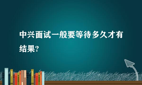 中兴面试一般要等待多久才有结果?