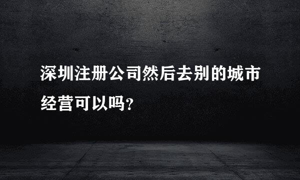 深圳注册公司然后去别的城市经营可以吗？