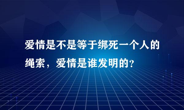 爱情是不是等于绑死一个人的绳索，爱情是谁发明的？