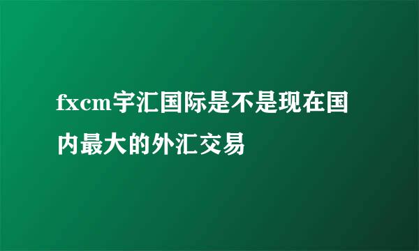 fxcm宇汇国际是不是现在国内最大的外汇交易