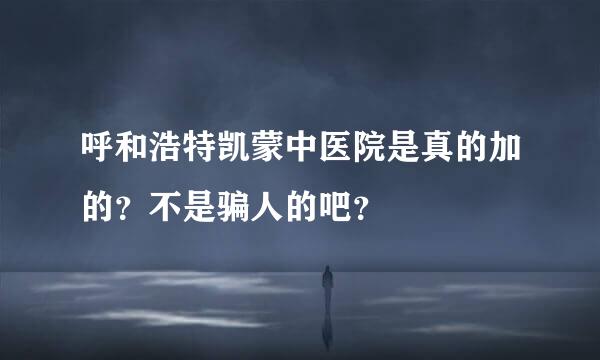 呼和浩特凯蒙中医院是真的加的？不是骗人的吧？