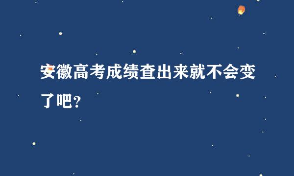 安徽高考成绩查出来就不会变了吧？