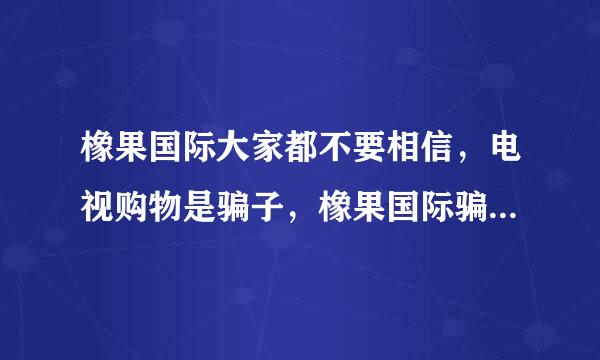 橡果国际大家都不要相信，电视购物是骗子，橡果国际骗子，骗子，骗子，把你的钱骗到手了就不会管了