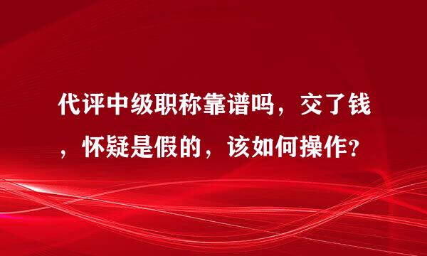 代评中级职称靠谱吗，交了钱，怀疑是假的，该如何操作？