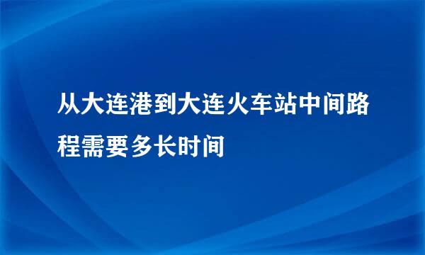 从大连港到大连火车站中间路程需要多长时间