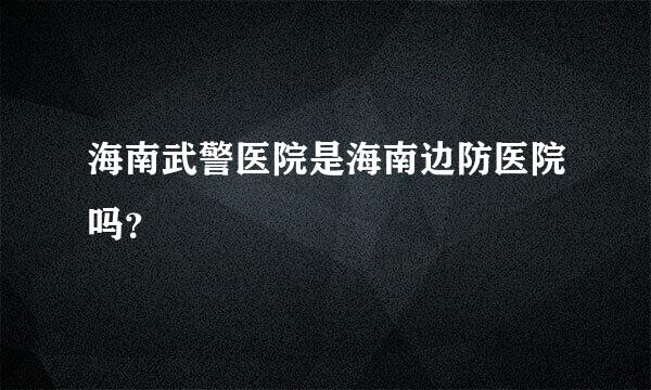 海南武警医院是海南边防医院吗？