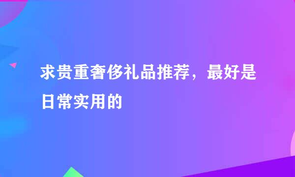 求贵重奢侈礼品推荐，最好是日常实用的